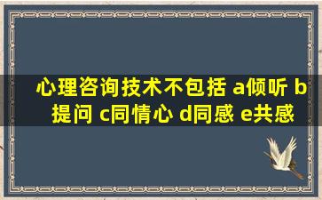 心理咨询技术不包括 a倾听 b提问 c同情心 d同感 e共感